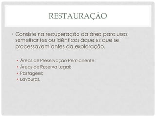 RESTAURAÇÃO
• Consiste na recuperação da área para usos
semelhantes ou idênticos àqueles que se
processavam antes da exploração.
•
•
•
•

Áreas de Preservação Permanente;
Áreas de Reserva Legal;
Pastagens;
Lavouras.

 