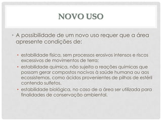 NOVO USO
• A possibilidade de um novo uso requer que a área
apresente condições de:
• estabilidade física, sem processos erosivos intensos e riscos
excessivos de movimentos de terra;
• estabilidade química, não sujeita a reações químicas que
possam gerar compostos nocivos à saúde humana ou aos
ecossistemas, como ácidos provenientes de pilhas de estéril
contendo sulfetos.
• estabilidade biológica, no caso de a área ser utilizada para
finalidades de conservação ambiental.

 