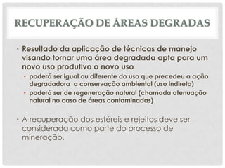 RECUPERAÇÃO DE ÁREAS DEGRADAS
• Resultado da aplicação de técnicas de manejo
visando tornar uma área degradada apta para um
novo uso produtivo o novo uso
• poderá ser igual ou diferente do uso que precedeu a ação
degradadora a conservação ambiental (uso indireto)
• poderá ser de regeneração natural (chamada atenuação
natural no caso de áreas contaminadas)

• A recuperação dos estéreis e rejeitos deve ser
considerada como parte do processo de
mineração.

 