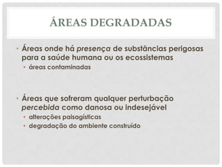 ÁREAS DEGRADADAS
• Áreas onde há presença de substâncias perigosas
para a saúde humana ou os ecossistemas
• áreas contaminadas

• Áreas que sofreram qualquer perturbação
percebida como danosa ou indesejável
• alterações paisagísticas
• degradação do ambiente construído

 
