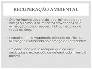 RECUPERAÇÃO AMBIENTAL
• O revestimento vegetal do local minerado pode
corrigir ou diminuir os impactos provocados pela
mineração sobre os recursos hídricos, edáficos e
visuais da área;
• Normalmente, a vegetação existente no início da
mineração é eliminada no começo das atividades;
• Em certas ocasiões a recuperação de áreas
dedicadas à exploração de determinado minério é
possível.

 