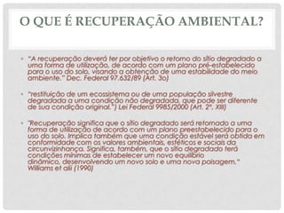 O QUE É RECUPERAÇÃO AMBIENTAL?
• “A recuperação deverá ter por objetivo o retorno do sítio degradado a
uma forma de utilização, de acordo com um plano pré-estabelecido
para o uso do solo, visando a obtenção de uma estabilidade do meio
ambiente.” Dec. Federal 97.632/89 (Art. 3o)
• “restituição de um ecossistema ou de uma população silvestre
degradada a uma condição não degradada, que pode ser diferente
de sua condição original.”) Lei Federal 9985/2000 (Art. 2º, XIII)

• "Recuperação significa que o sítio degradado será retornado a uma
forma de utilização de acordo com um plano preestabelecido para o
uso do solo. Implica também que uma condição estável será obtida em
conformidade com os valores ambientais, estéticos e sociais da
circunvizinhança. Significa, também, que o sítio degradado terá
condições mínimas de estabelecer um novo equilíbrio
dinâmico, desenvolvendo um novo solo e uma nova paisagem.“
Williams et alii (1990)

 
