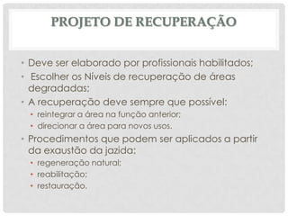PROJETO DE RECUPERAÇÃO
• Deve ser elaborado por profissionais habilitados;
• Escolher os Níveis de recuperação de áreas
degradadas;
• A recuperação deve sempre que possível:
• reintegrar a área na função anterior;
• direcionar a área para novos usos.

• Procedimentos que podem ser aplicados a partir
da exaustão da jazida:
• regeneração natural;
• reabilitação;
• restauração.

 