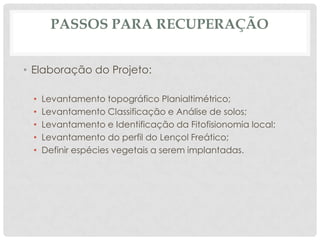 PASSOS PARA RECUPERAÇÃO
• Elaboração do Projeto:
•
•
•
•
•

Levantamento topográfico Planialtimétrico;
Levantamento Classificação e Análise de solos;
Levantamento e Identificação da Fitofisionomia local;
Levantamento do perfil do Lençol Freático;
Definir espécies vegetais a serem implantadas.

 