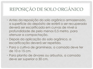 REPOSIÇÃO DE SOLO ORGÂNICO
• Antes da reposição do solo orgânico armazenado,
a superfície do depósito de estéril a ser recuperado
deverá ser escarificada em curvas de nível a
profundidade de pelo menos 0,5 metro, para
atenuar a compactação.
• Depois da aplicação do solo orgânico, a
escarificação deverá ser repetida.
• Para o cultivo de gramíneas, a camada deve ter
de 10 a 15 cm.
• Para plantio de árvores ou arbustos, a camada
deve ser superior a 30 cm.

 