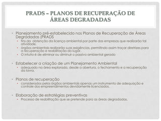 PRADS – PLANOS DE RECUPERAÇÃO DE
ÁREAS DEGRADADAS
• Planejamento pré-estabelecido nos Planos de Recuperação de Áreas
Degradadas (PRADS

• fins da obtenção da licença ambiental por parte das empresas que realizarão tal
atividade.
• órgãos ambientais realizarão suas exigências, permitindo assim traçar diretrizes para
a recuperação e reabilitação do lugar.
• O intuito é de eliminar ou diminuir o passivo ambiental gerado

• Estabelecer a criação de um Planejamento Ambiental

• adequado na área explorada, desde a abertura, o fechamento e a recuperação
da lavra.

• Planos de recuperação

• considerados pelos órgãos ambientais apenas um instrumento de adequação e
controle dos empreendimentos devidamente licenciados.

• Elaboração de estratégias preventivas

• Processo de reabilitação que se pretende para as áreas degradadas.

 
