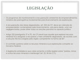 LEGISLAÇÃO
• Os programas de monitoramento e recuperação ambiental de empreendimentos
mineiros são prerrogativas fundamentais para licenciamento da exploração.

• A recuperação das áreas degradadas, art. 225 da CF, deve ser cobrada do
empreendedor contemplado pelo licenciamento, sob pena deste, uma vez
negligenciadas, pode sofrer todas as sanções previstas no aparato jurídico.
• Artigo 225 (parágrafos 2º e 3º), da CF prevê que aquele que explorar recursos
minerais fica obrigado a recuperar o meio ambiente degradado, de acordo com
a solução técnica exigida pelo órgão competente na forma de lei”.
• O controle supremo sobre os recursos minerais e sua exploração compete ao
Governo Federal.
• A legislação estabelece que cabe somente a União legislar sobre “jazidas, minas
e outros recursos minerais e metalurgia”art. 22, XII da C.F.).

 