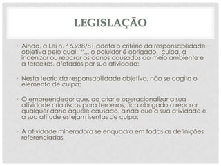 LEGISLAÇÃO
• Ainda, a Lei n. º 6.938/81 adota o critério da responsabilidade
objetiva pelo qual: “... o poluidor é obrigado, culpa, a
indenizar ou reparar os danos causados ao meio ambiente e
a terceiros, afetados por sua atividade;
• Nesta teoria da responsabilidade objetiva, não se cogita o
elemento de culpa;
• O empreendedor que, ao criar e operacionalizar a sua
atividade cria riscos para terceiros, fica obrigado a reparar
qualquer dano àquele causado, ainda que a sua atividade e
a sua atitude estejam isentas de culpa;

• A atividade mineradora se enquadra em todas as definições
referenciadas

 