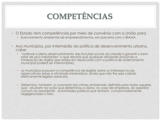 COMPETÊNCIAS
• O Estado tem competências por meio de convênio com a União para
• licenciamento ambiental de empreendimentos, em parceria com o IBAMA.

• Aos municípios, por intermédio da política de desenvolvimento urbano,
cabe:

• “ordenar o pleno desenvolvimento das funções sociais da cidade e garantir o bem
estar de seus habitantes” o que denota que qualquer atividade (incluindo a
mineração de argila) que esteja em desacordo com a política de ordenamento
municipal poderá ser interrompida.
• os municípios possuem a competência de legislar sobre os interesses locais,
repercutindo sobre a atividade mineradora, ainda que não lhe seja cabido
efetivamente legislar sobre ela.
• Determina, também, a coautoria dos crimes ambientais, definida para todos aqueles
que; atuaram na ação que determinou o dano, no caso de empresas, do operário
comum ao presidente; autoridades públicas que tenham, comprovadamente,
negligenciado o fato.

 