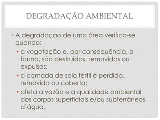 DEGRADAÇÃO AMBIENTAL
• A degradação de uma área verifica-se
quando:
• a vegetação e, por consequência, a
fauna, são destruídas, removidas ou
expulsas;
• a camada de solo fértil é perdida,
removida ou coberta;
• afeta a vazão e a qualidade ambiental
dos corpos superficiais e/ou subterrâneos
d’água.

 