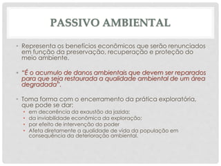 PASSIVO AMBIENTAL
• Representa os benefícios econômicos que serão renunciados
em função da preservação, recuperação e proteção do
meio ambiente.
• “É o acumulo de danos ambientais que devem ser reparados
para que seja restaurada a qualidade ambiental de um área
degradada”.
• Toma forma com o encerramento da prática exploratória,
que pode se dar:
• em decorrência da exaustão da jazida;
• da inviabilidade econômica da exploração;
• por efeito de intervenção do poder
• Afeta diretamente a qualidade de vida da população em
consequência da deterioração ambiental.
 
