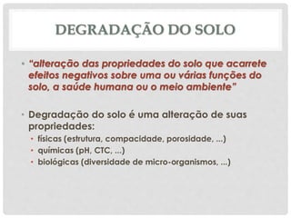 DEGRADAÇÃO DO SOLO
• “alteração das propriedades do solo que acarrete
efeitos negativos sobre uma ou várias funções do
solo, a saúde humana ou o meio ambiente”
• Degradação do solo é uma alteração de suas
propriedades:
• físicas (estrutura, compacidade, porosidade, ...)
• químicas (pH, CTC, ...)
• biológicas (diversidade de micro-organismos, ...)
 