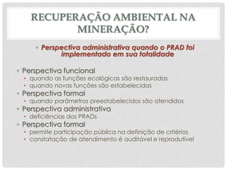 RECUPERAÇÃO AMBIENTAL NA
MINERAÇÃO?
• Perspectiva administrativa quando o PRAD foi
implementado em sua totalidade
• Perspectiva funcional
• quando as funções ecológicas são restauradas
• quando novas funções são estabelecidas
• Perspectiva formal
• quando parâmetros preestabelecidos são atendidos
• Perspectiva administrativa
• deficiências dos PRADs
• Perspectiva formal
• permite participação pública na definição de critérios
• constatação de atendimento é auditável e reprodutível
 