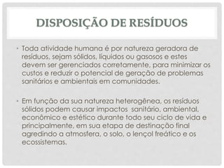 DISPOSIÇÃO DE RESÍDUOS
• Toda atividade humana é por natureza geradora de
resíduos, sejam sólidos, líquidos ou gasosos e estes
devem ser gerenciados corretamente, para minimizar os
custos e reduzir o potencial de geração de problemas
sanitários e ambientais em comunidades.
• Em função da sua natureza heterogênea, os resíduos
sólidos podem causar impactos sanitário, ambiental,
econômico e estético durante todo seu ciclo de vida e
principalmente, em sua etapa de destinação final
agredindo a atmosfera, o solo, o lençol freático e os
ecossistemas.
 