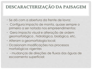 DESCARACTERIZAÇÃO DA PAISAGEM
• Se dá com a abertura da frente de lavra;
• Configura impacto de monta, quase sempre o
primeiro a ser notado nos empreendimentos;
• Gera impacto visual e alteração de ordem
geomorfológica , hidrológica, biológica, etc.
• Alteram a geomorfologia local;
• Ocasionam modificações nos processos
morfológicos vigentes
• - mudanças de direções de fluxos das águas de
escoamento superficial;
 