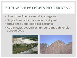 PILHAS DE ESTÉREIS NO TERRENO
• Liberam sedimentos, se não protegidas:
• Degradam o solo sobre o qual é disposto;
• Sepultam a vegetação pré-existente
• As partículas podem ser transportadas a distâncias
consideráveis
 