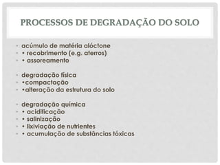 • acúmulo de matéria alóctone
• • recobrimento (e.g. aterros)
• • assoreamento
• degradação física
• •compactação
• •alteração da estrutura do solo
• degradação química
• • acidificação
• • salinização
• • lixiviação de nutrientes
• • acumulação de substâncias tóxicas
PROCESSOS DE DEGRADAÇÃO DO SOLO
 