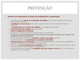 PREVENÇÃO
• Devem acompanhar as fases de instalação e operação:
• a construção de muros de contenção de rejeitos para evitar o deslocamento do
estéril pelas vertentes;
• o plantio de cercas vivas para inibir o arrasto eólico das partículas de menor
tamanho;
• o recobrimento dos montes de estéreis com vegetação rasteira;
• o fechamento das crateras abandonadas;
• acatar a legislação ambiental
• Modificar o mínimo possível a área durante a mineração.
• As áreas já conturbadas devem ser recuperadas progressivamente, sem esperar seu
abandono após a mineração.
• A área minerada deve ficar exposta o mínimo de tempo possível.
• Todo estéril deve ser depositado de maneira controlada;
• Construir terraços ou banquetas com solo compactado e coberto com vegetação
vigorosa ao pé das escavações da mineração.
• O solo pode ser amontoado em camadas de terra de até 1,5 metros de altura e de 3
a 4m de largura, com qualquer comprimento.
• O solo armazenado deve ser protegido dos raios solares e da chuva com cobertura
vegetal viva ou de palha.
 