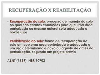 RECUPERAÇÃO X REABILITAÇÃO
• Recuperação do solo: processo de manejo do solo
no qual são criadas condições para que uma área
perturbada ou mesmo natural seja adequada a
novos usos
• Reabilitação do solo: forma de recuperação do
solo em que uma área perturbada é adequada a
um uso determinado e novo ou àquele de antes da
perturbação, segundo um projeto prévio
ABNT (1989), NBR 10703
 
