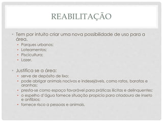 REABILITAÇÃO
• Tem por intuito criar uma nova possibilidade de uso para a
área.
• Parques urbanos;
• Loteamentos;
• Piscicultura;
• Lazer.
• Justifica se a área:
• serve de depósito de lixo;
• pode abrigar animais nocivos e indesejáveis, como ratos, baratas e
aranhas;
• presta-se como espaço favorável para práticas ilícitas e delinquentes;
• o espelho d’água fornece situação propicia para criadouro de inseto
e anfíbios;
• fornece risco a pessoas e animais.
 