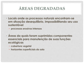 ÁREAS DEGRADADAS
• Locais onde os processos naturais encontram-se
em situação desequilíbrio, impossibilitando seu uso
sustentável
• processos erosivos intensos
• Áreas da quais foram suprimidos componentes
essenciais para manutenção de suas funções
ecológicas
• cobertura vegetal
• horizontes superficiais do solo
 