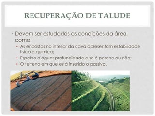 RECUPERAÇÃO DE TALUDE
• Devem ser estudadas as condições da área,
como:
• As encostas no interior da cava apresentam estabilidade
física e química;
• Espelho d'água: profundidade e se é perene ou não;
• O terreno em que está inserido o passivo.
 