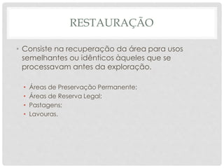 RESTAURAÇÃO
• Consiste na recuperação da área para usos
semelhantes ou idênticos àqueles que se
processavam antes da exploração.
• Áreas de Preservação Permanente;
• Áreas de Reserva Legal;
• Pastagens;
• Lavouras.
 