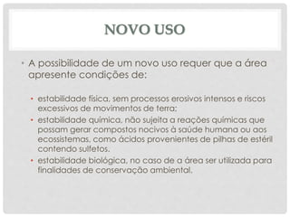 NOVO USO
• A possibilidade de um novo uso requer que a área
apresente condições de:
• estabilidade física, sem processos erosivos intensos e riscos
excessivos de movimentos de terra;
• estabilidade química, não sujeita a reações químicas que
possam gerar compostos nocivos à saúde humana ou aos
ecossistemas, como ácidos provenientes de pilhas de estéril
contendo sulfetos.
• estabilidade biológica, no caso de a área ser utilizada para
finalidades de conservação ambiental.
 