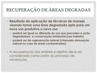 RECUPERAÇÃO DE ÁREAS DEGRADAS
• Resultado da aplicação de técnicas de manejo
visando tornar uma área degradada apta para um
novo uso produtivo o novo uso
• poderá ser igual ou diferente do uso que precedeu a ação
degradadora a conservação ambiental (uso indireto)
• poderá ser de regeneração natural (chamada atenuação
natural no caso de áreas contaminadas)
• A recuperação dos estéreis e rejeitos deve ser
considerada como parte do processo de
mineração.
 
