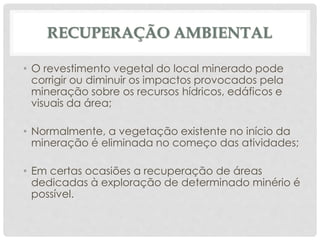 RECUPERAÇÃO AMBIENTAL
• O revestimento vegetal do local minerado pode
corrigir ou diminuir os impactos provocados pela
mineração sobre os recursos hídricos, edáficos e
visuais da área;
• Normalmente, a vegetação existente no início da
mineração é eliminada no começo das atividades;
• Em certas ocasiões a recuperação de áreas
dedicadas à exploração de determinado minério é
possível.
 