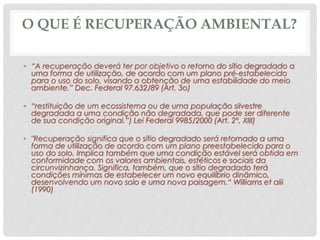 O QUE É RECUPERAÇÃO AMBIENTAL?
• “A recuperação deverá ter por objetivo o retorno do sítio degradado a
uma forma de utilização, de acordo com um plano pré-estabelecido
para o uso do solo, visando a obtenção de uma estabilidade do meio
ambiente.” Dec. Federal 97.632/89 (Art. 3o)
• “restituição de um ecossistema ou de uma população silvestre
degradada a uma condição não degradada, que pode ser diferente
de sua condição original.”) Lei Federal 9985/2000 (Art. 2º, XIII)
• "Recuperação significa que o sítio degradado será retornado a uma
forma de utilização de acordo com um plano preestabelecido para o
uso do solo. Implica também que uma condição estável será obtida em
conformidade com os valores ambientais, estéticos e sociais da
circunvizinhança. Significa, também, que o sítio degradado terá
condições mínimas de estabelecer um novo equilíbrio dinâmico,
desenvolvendo um novo solo e uma nova paisagem.“ Williams et alii
(1990)
 