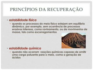 PRINCÍPIOS DA RECUPERAÇÃO
• estabilidade física
• quando os processos do meio físico estejam em equilíbrio
dinâmico, por exemplo, sem ocorrência de processos
erosivos intensos, como ravinamento, ou de movimentos de
massa, tais como escorregamentos
• estabilidade química
• quando não ocorram reações químicas capazes de emitir
uma carga poluente para o meio, como a geração de
ácidos
 