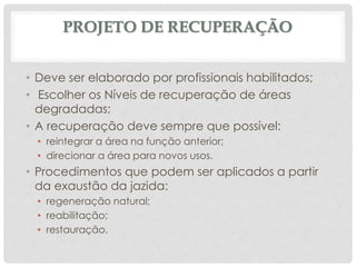 PROJETO DE RECUPERAÇÃO
• Deve ser elaborado por profissionais habilitados;
• Escolher os Níveis de recuperação de áreas
degradadas;
• A recuperação deve sempre que possível:
• reintegrar a área na função anterior;
• direcionar a área para novos usos.
• Procedimentos que podem ser aplicados a partir
da exaustão da jazida:
• regeneração natural;
• reabilitação;
• restauração.
 