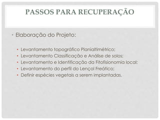 PASSOS PARA RECUPERAÇÃO
• Elaboração do Projeto:
• Levantamento topográfico Planialtimétrico;
• Levantamento Classificação e Análise de solos;
• Levantamento e Identificação da Fitofisionomia local;
• Levantamento do perfil do Lençol Freático;
• Definir espécies vegetais a serem implantadas.
 