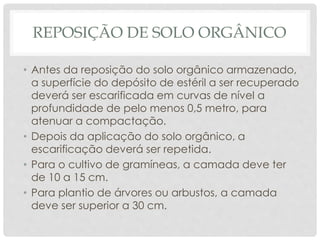 REPOSIÇÃO DE SOLO ORGÂNICO
• Antes da reposição do solo orgânico armazenado,
a superfície do depósito de estéril a ser recuperado
deverá ser escarificada em curvas de nível a
profundidade de pelo menos 0,5 metro, para
atenuar a compactação.
• Depois da aplicação do solo orgânico, a
escarificação deverá ser repetida.
• Para o cultivo de gramíneas, a camada deve ter
de 10 a 15 cm.
• Para plantio de árvores ou arbustos, a camada
deve ser superior a 30 cm.
 