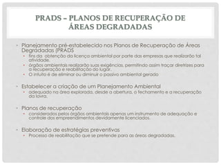 PRADS – PLANOS DE RECUPERAÇÃO DE
ÁREAS DEGRADADAS
• Planejamento pré-estabelecido nos Planos de Recuperação de Áreas
Degradadas (PRADS
• fins da obtenção da licença ambiental por parte das empresas que realizarão tal
atividade.
• órgãos ambientais realizarão suas exigências, permitindo assim traçar diretrizes para
a recuperação e reabilitação do lugar.
• O intuito é de eliminar ou diminuir o passivo ambiental gerado
• Estabelecer a criação de um Planejamento Ambiental
• adequado na área explorada, desde a abertura, o fechamento e a recuperação
da lavra.
• Planos de recuperação
• considerados pelos órgãos ambientais apenas um instrumento de adequação e
controle dos empreendimentos devidamente licenciados.
• Elaboração de estratégias preventivas
• Processo de reabilitação que se pretende para as áreas degradadas.
 