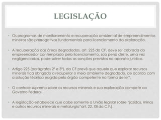 LEGISLAÇÃO
• Os programas de monitoramento e recuperação ambiental de empreendimentos
mineiros são prerrogativas fundamentais para licenciamento da exploração.
• A recuperação das áreas degradadas, art. 225 da CF, deve ser cobrada do
empreendedor contemplado pelo licenciamento, sob pena deste, uma vez
negligenciadas, pode sofrer todas as sanções previstas no aparato jurídico.
• Artigo 225 (parágrafos 2º e 3º), da CF prevê que aquele que explorar recursos
minerais fica obrigado a recuperar o meio ambiente degradado, de acordo com
a solução técnica exigida pelo órgão competente na forma de lei”.
• O controle supremo sobre os recursos minerais e sua exploração compete ao
Governo Federal.
• A legislação estabelece que cabe somente a União legislar sobre “jazidas, minas
e outros recursos minerais e metalurgia”art. 22, XII da C.F.).
 