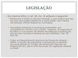 LEGISLAÇÃO
• Na mesma linha, o art. 20, inc. IX estipula o seguinte:
• Pertencem à União os recursos minerais, o que implica que tais
recursos não podem pertencer à particulares, nem mesmo
aos estados, Distrito Federal ou municípios;
• Nas esferas estaduais e municipais é permitido, em
competência comum com a União, “registrar, acompanhar e
fiscalizar as concessões de direitos de pesquisa e exploração
dos recursos naturais e minerais em seus territórios” (art. 23.
item XI).
• Cabe ao Departamento Nacional da Produção Mineral –
DNPM, a função de administrar a mineração no território
nacional através do Código de Mineração (Decreto Lei
Federal 227/67), que é uma das bases da Legislação Mineral
no Brasil.
 