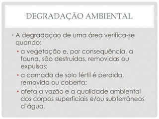 DEGRADAÇÃO AMBIENTAL
• A degradação de uma área verifica-se
quando:
• a vegetação e, por consequência, a
fauna, são destruídas, removidas ou
expulsas;
• a camada de solo fértil é perdida,
removida ou coberta;
• afeta a vazão e a qualidade ambiental
dos corpos superficiais e/ou subterrâneos
d’água.
 