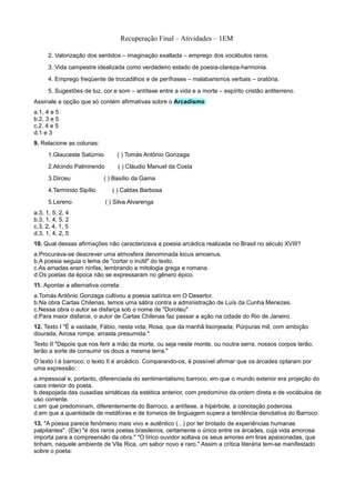 Recuperação Final – Atividades – 1EM

      2. Valorização dos sentidos – imaginação exaltada – emprego dos vocábulos raros.
      3. Vida campestre idealizada como verdadeiro estado de poesia-clareza-harmonia.
      4. Emprego freqüente de trocadilhos e de perífrases – malabarismos verbais – oratória.
      5. Sugestões de luz, cor e som – antítese entre a vida e a morte – espírito cristão antiterreno.
Assinale a opção que só contém afirmativas sobre o Arcadismo:
a.1, 4 e 5
b.2, 3 e 5
c.2, 4 e 5
d.1 e 3
9. Relacione as colunas:
      1.Glauceste Satúrnio       ( ) Tomás Antônio Gonzaga
      2.Alcindo Palmirendo        ( ) Cláudio Manuel da Costa
      3.Dirceu             ( ) Basílio da Gama
      4.Termindo Sipílio       ( ) Caldas Barbosa
      5.Lereno               ( ) Silva Alvarenga
a.3, 1, 5, 2, 4
b.3, 1, 4, 5, 2
c.3, 2, 4, 1, 5
d.3, 1, 4, 2, 5
10. Qual dessas afirmações não caracterizava a poesia arcádica realizada no Brasil no século XVIII?
a.Procurava-se descrever uma atmosfera denominada locus amoenus.
b.A poesia seguia o lema de "cortar o inútil" do texto.
c.As amadas eram ninfas, lembrando a mitologia grega e romana.
d.Os poetas da época não se expressaram no gênero épico.
11. Apontar a alternativa correta:
a.Tomás Antônio Gonzaga cultivou a poesia satírica em O Desertor.
b.Na obra Cartas Chilenas, temos uma sátira contra a administração de Luís da Cunha Menezes.
c.Nessa obra o autor se disfarça sob o nome de "Doroteu"
d.Para maior disfarce, o autor de Cartas Chilenas faz passar a ação na cidade do Rio de Janeiro.
12. Texto I "É a vaidade, Fábio, nesta vida, Rosa, que da manhã lisonjeada, Púrpuras mil, com ambição
dourada, Airosa rompe, arrasta presumida."
Texto II "Depois que nos ferir a mão da morte, ou seja neste monte, ou noutra serra, nossos corpos terão,
terão a sorte de consumir os dous a mesma terra."
O texto I é barroco; o texto II é arcádico. Comparando-os, é possível afirmar que os árcades optaram por
uma expressão:
a.impessoal e, portanto, diferenciada do sentimentalismo barroco, em que o mundo exterior era projeção do
caos interior do poeta.
b.despojada das ousadias sintáticas da estética anterior, com predomínio da ordem direta e de vocábulos de
uso corrente.
c.em que predominam, diferentemente do Barroco, a antítese, a hipérbole, a conotação poderosa.
d.em que a quantidade de metáforas e de torneios de linguagem supera a tendência denotativa do Barroco.
13. "A poesia parece fenômeno mais vivo e autêntico (...) por ter brotado de experiências humanas
palpitantes". (Ele) "é dos raros poetas brasileiros, certamente o único entre os árcades, cuja vida amorosa
importa para a compreensão da obra." "O lírico ouvidor soltava os seus amores em liras apaixonadas, que
tinham, naquele ambiente de Vila Rica, um sabor novo e raro." Assim a crítica literária tem-se manifestado
sobre o poeta:
 