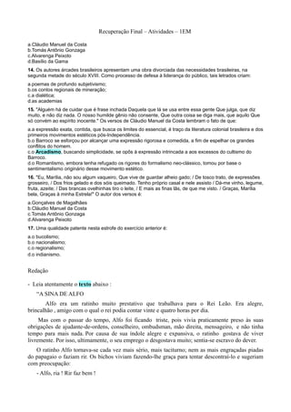 Recuperação Final – Atividades – 1EM

a.Cláudio Manuel da Costa
b.Tomás Antônio Gonzaga
c.Alvarenga Peixoto
d.Basílio da Gama
14. Os autores árcades brasileiros apresentam uma obra divorciada das necessidades brasileiras, na
segunda metade do século XVIII. Como processo de defesa à liderança do público, tais letrados criam:
a.poemas de profundo subjetivismo;
b.os contos regionais de mineração;
c.a dialética;
d.as academias
15. "Alguém há de cuidar que é frase inchada Daquela que lá se usa entre essa gente Que julga, que diz
muito, e não diz nada. O nosso humilde gênio não consente, Que outra coisa se diga mais, que aquilo Que
só convém ao espírito inocente." Os versos de Cláudio Manuel da Costa lembram o fato de que:
a.a expressão exata, contida, que busca os limites do essencial, é traço da literatura colonial brasileira e dos
primeiros movimentos estéticos pós-Independência.
b.o Barroco se esforçou por alcançar uma expressão rigorosa e comedida, a fim de espelhar os grandes
conflitos do homem.
c.o Arcadismo, buscando simplicidade, se opôs à expressão intrincada a aos excessos do cultismo do
Barroco.
d.o Romantismo, embora tenha refugado os rigores do formalismo neo-clássico, tomou por base o
sentimentalismo originário desse movimento estético.
16. "Eu, Marília, não sou algum vaqueiro, Que vive de guardar alheio gado; / De tosco trato, de expressões
grosseiro, / Dos frios gelado e dos sóis queimado. Tenho próprio casal e nele assisto / Dá-me vinho, legume,
fruta, azeite; / Das brancas ovelhinhas tiro o leite, / E mais as finas lãs, de que me visto. / Graças, Marília
bela, Graças à minha Estrela!" O autor dos versos é:
a.Gonçalves de Magalhães
b.Cláudio Manuel da Costa
c.Tomás Antônio Gonzaga
d.Alvarenga Peixoto
17. Uma qualidade patente nesta estrofe do exercício anterior é:
a.o bucolismo;
b.o nacionalismo;
c.o regionalismo;
d.o indianismo.


Redação

- Leia atentamente o texto abaixo :
    “A SINA DE ALFO
       Alfo era um ratinho muito prestativo que trabalhava para o Rei Leão. Era alegre,
brincalhão , amigo com o qual o rei podia contar vinte e quatro horas por dia.
     Mas com o passar do tempo, Alfo foi ficando triste, pois vivia praticamente preso às suas
obrigações de ajudante-de-ordens, conselheiro, ombudsman, mão direita, mensageiro, e não tinha
tempo para mais nada. Por causa de sua índole alegre e expansiva, o ratinho gostava de viver
livremente. Por isso, ultimamente, o seu emprego o desgostava muito; sentia-se escravo do dever.
   O ratinho Alfo tornava-se cada vez mais sério, mais taciturno; nem as mais engraçadas piadas
do papagaio o faziam rir. Os bichos viviam fazendo-lhe graça para tentar descontraí-lo e sugeriam
com preocupação:
    - Alfo, ria ! Rir faz bem !
 