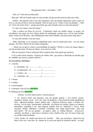 Recuperação Final – Atividades – 1EM

   - Alfo, ria ! Você está envelhecendo .
   Mas quê ! Alfo foi ficando cada vez mais calado, até que um dia resolveu falar com o Rei.
     - Senhor , não agüento mais o peso das obrigações. Sou um ratinho sagitariano, quero viajar, ser
livre e o excesso de dever está me matando. Nem rir mais eu rio ! Todos vivem me pedindo : - Alfo,
ria ! Você está muito triste ! - porque percebem que estou ficando cada vez mais descontente !
   - E o que você sugere, meu fiel amigo ?
   - Que o senhor me libere de serví-lo . Continuarei sendo seu melhor amigo, se quiser, seu
conselheiro, mas quero ser livre. Quero dormir de madrugada, acordar com o sol no meu focinho,
quero visitar novas florestas , mas trabalhando assim como trabalho, não posso fazer nada disso !
   - É, meu caro ratinho, você tem razão.
   - Sabe, majestade, se eu continuar trabalhando tanto, sem ter tempo para mim , vou me tornar
amargo . Por favor, liberte-me de minhas obrigações.
   - Quem sou eu para ir contra a personalidade de alguém ? Prefiro-o como um amigo alegre a
um fiel servidor triste. De hoje em diante, você está livre, Alfo.
   Alfo ria sem parar. Estava realmente feliz e poderia fazer tudo aquilo que quisesse.
   E foi a partir dessa história, a história do ratinho Alfo que queria a libertação do pesado jugo
do trabalho, que nasceu a palavra alforria.”
No seu caderno, identifique:
1- o enredo :
       a- introdução - de ...................... a ........................
       b- a complicação - de .................... a ...........................
       c- o clímax - de ............................ a ...........................
       d- o desfecho - de......................... a ............................
2- o tempo
3- o espaço
4- os personagens
5- o narrador e tipo de foco narrativo
II- Mudança de foco narrativo:
             a-Passar os textos abaixo para a terceira pessoa.
       1- Eu morava numa casa pequena, com um grande quintal e um enorme pomar.
       Apanhava laranja no pé, vivia em cima da goiabeira, comia fruta-do-conde apanhada na
       hora, saboreava pitanga, amora, jambo, caju e brincava, brincava muito à sombra das
       árvores. Um de meus passatempos preferidos era brincar de casinha. Pegava as bonecas,
       panelinhas, roupinhas e até uma pequena mobília feita na Industrial e ficava horas
       trocando minhas "filhinhas" e fazendo comidinha num fogão improvisado , feito com
       dois tijolos. De vez em quando , eu pegava todas as minhas bonecas , colocava-as
       sentadas em frente a uma lousa e ensinava a elas o beabá; acho que foi nesse tempo que
       eu escolhi minha profissão.
       2-Nos fundos da minha casa havia um riozinho . Meu pai costumava improvisar um
       barco feito com uma bóia de câmara de ar com uma bacia de alumínio dentro , no qual
 