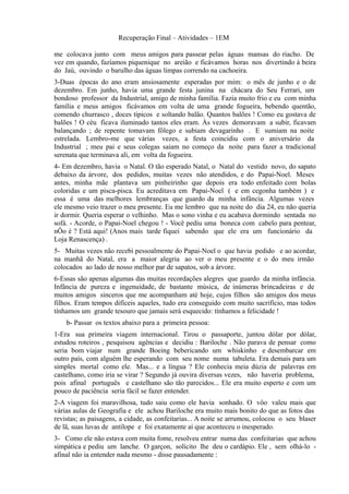 Recuperação Final – Atividades – 1EM

me colocava junto com meus amigos para passear pelas águas mansas do riacho. De
vez em quando, fazíamos piquenique no areião e ficávamos horas nos divertindo à beira
do Jaú, ouvindo o barulho das águas limpas correndo na cachoeira.
3-Duas épocas do ano eram ansiosamente esperadas por mim: o mês de junho e o de
dezembro. Em junho, havia uma grande festa junina na chácara do Seu Ferrari, um
bondoso professor da Industrial, amigo de minha família. Fazia muito frio e eu com minha
família e meus amigos ficávamos em volta de uma grande fogueira, bebendo quentão,
comendo churrasco , doces típicos e soltando balão. Quantos balões ! Como eu gostava de
balões ! O céu ficava iluminado tantos eles eram. Às vezes demoravam a subir, ficavam
balançando ; de repente tomavam fôlego e subiam devagarinho . E sumiam na noite
estrelada. Lembro-me que várias vezes, a festa coincidiu com o aniversário da
Industrial ; meu pai e seus colegas saíam no começo da noite para fazer a tradicional
serenata que terminava ali, em volta da fogueira.
4- Em dezembro, havia o Natal. O tão esperado Natal, o Natal do vestido novo, do sapato
debaixo da árvore, dos pedidos, muitas vezes não atendidos, e do Papai-Noel. Meses
antes, minha mãe plantava um pinheirinho que depois era todo enfeitado com bolas
coloridas e um pisca-pisca. Eu acreditava em Papai-Noel ( e em cegonha também ) e
essa é uma das melhores lembranças que guardo da minha infância. Algumas vezes
ele mesmo veio trazer o meu presente. Eu me lembro que na noite do dia 24, eu não queria
ir dormir. Queria esperar o velhinho. Mas o sono vinha e eu acabava dormindo sentada no
sofá. - Acorde, o Papai-Noel chegou ! - Você pediu uma boneca com cabelo para pentear,
nÔo é ? Está aqui! (Anos mais tarde fiquei sabendo que ele era um funcionário da
Loja Renascença) .
5- Muitas vezes não recebi pessoalmente do Papai-Noel o que havia pedido e ao acordar,
na manhã do Natal, era a maior alegria ao ver o meu presente e o do meu irmão
colocados ao lado de nosso melhor par de sapatos, sob a árvore.
6-Essas são apenas algumas das muitas recordações alegres que guardo da minha infância.
Infância de pureza e ingenuidade, de bastante música, de inúmeras brincadeiras e de
muitos amigos sinceros que me acompanham até hoje, cujos filhos são amigos dos meus
filhos. Eram tempos difíceis aqueles, tudo era conseguido com muito sacrifício, mas todos
tínhamos um grande tesouro que jamais será esquecido: tínhamos a felicidade !
    b- Passar os textos abaixo para a primeira pessoa:
1-Era sua primeira viagem internacional. Tirou o passaporte, juntou dólar por dólar,
estudou roteiros , pesquisou agências e decidiu : Bariloche . Não parava de pensar como
seria bom viajar num grande Boeing bebericando um whiskinho e desembarcar em
outro país, com alguém lhe esperando com seu nome numa tabuleta. Era demais para um
simples mortal como ele. Mas... e a língua ? Ele conhecia meia dúzia de palavras em
castelhano, como iria se virar ? Segundo já ouvira diversas vezes, não haveria problema,
pois afinal português e castelhano são tão parecidos... Ele era muito esperto e com um
pouco de paciência seria fácil se fazer entender.
2-A viagem foi maravilhosa, tudo saiu como ele havia sonhado. O vôo valeu mais que
várias aulas de Geografia e ele achou Bariloche era muito mais bonito do que as fotos das
revistas; as paisagens, a cidade, as confeitarias... A noite se arrumou, colocou o seu blaser
de lã, suas luvas de antílope e foi exatamente aí que aconteceu o inesperado.
3- Como ele não estava com muita fome, resolveu entrar numa das confeitarias que achou
simpática e pediu um lanche. O garçon, solícito lhe deu o cardápio. Ele , sem olhá-lo -
afinal não ia entender nada mesmo - disse pausadamente :
 