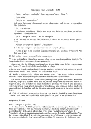 Recuperação Final – Atividades – 1EM

        - Amigo, eu só quero um lanche ! Quero apenas um " perro caliente " .
        - Como, señor ?
        - Eu quero um " perro caliente " .
       4-O garçon balançou a cabeça negativamente ;não entendera nada do que ele tentava dizer.
       Mas ele insistiu:
        - Um " perro caliente" !
        E encolhendo seus braços, dobrou suas mãos para baixo em posição de cachorrinho
       equilibrista e começou a latir:
        - Au, au ! " Um perro caliente "! Au, au! Perro, perro !
       5-Um brasileiro da mesa ao lado, observando-o e rindo de sua frase e de seus gestos ,
       disse:
        - Garçon, ele quer um "pancho" , um"pancho".
       6-E ele, meio sem graça , tentando esconder a sua vergonha, falou:
        - Como é que eu ia adivinhar que cachorro-quente em castelhano é "pancho"? Não
       tem nada a ver...
III - Crie um fato e narre-o como se ele houvesse ocorrido.
IV- Leia a notícia abaixo e transforme-a em um relato em que a sua imaginação vai interferir. Use
elementos descritivos para caracteerizar os personagens.
   Ontem, por volta das 23 horas, num bar defronte à Rodoviária, Janete de Tal, 25 anos, atacou
João Trabuco, 29 anos, desferindo-lhe sombrinhadas na cabeça.
V- Invente uma história , utilizando os elementos seguintes: um homem/ uma mulher/ barulho de
pancadas/ sala sem luz / noite chuvosa. Use elementos descritivos.
VI- Amplie a seguinte idéia, criando um pequeno texto . Você poderá colocar elementos
descritivos, nomes para os personagens, especificar o local e data. Fique à vontade.
    Um homem foi a sua fazenda e dando comida para as galinhas, perdeu a sua aliança. Com medo
da mulher, dirigiu-se à cidade e pediu para um joalheiro amigo fazer-lhe uma nova aliança. Ao
chegar em casa, disse à mulher que a sua aliança havia entortado por causa de uma pancada na
porteira da fazenda e que e havia mandado arrumar. Passada uma semana, a mulher mandou-lhe
trazer um frango da fazenda e qual não foi sua surpresa ao abrir sua moela, encontrou a aliança lá
dentro.
VII -Você vai modificar o seu texto escrito no exercício anterior, alterando a ordem da narrativa.
Primeiro, comece a escrevê-lo pelo meio; depois, pelo fim. Se quiser, acrescente elementos.

Interpretação de textos

(IBGE) Texto para as questões 1 a 6:
    1º - Uma diferença de 3.000 quilômetros e 32 anos de vida separa as margens do abismo entre o
Brasil que vive muito, e bem, e o Brasil que vive pouco, e mal. Esses números, levantados pelo
Instituto Brasileiro de Geografia e Estatística, IBGE, e pela Fundação Joaquim Nabuco, de
Pernambuco, referem-se a duas cidades situadas em pólos opostos do quadro social brasileiro. Num
dos extremos está a cidade de Veranópolis, encravada na Serra Gaúcha. As pessoas que nascem ali
têm grandes possibilidades de viver até os 70 anos de idade. Na outra ponta fica Juripiranga, uma
 