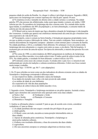 Recuperação Final – Atividades – 1EM

pequena cidade do sertão da Paraíba. Lá, chegar à velhice é privilégio de poucos. Segundo o IBGE,
quem nasce em Juripiranga tem a menor esperança de vida do país: apenas 38 anos.
    §2ºA estatística revela o tamanho do abismo entre a cidade serrana e a sertaneja. Na cidade
gaúcha, 95% das pessoas são alfabetizadas, todas usam água tratada e comem, em média, 2.800
calorias por dia. Os moradores de Juripiranga não têm a mesma sorte. Só a metade deles recebe
água tratada, os analfabetos são 40% da população e, no item alimentação, o consumo médio de
calorias por dia não passa de 650.
    §3ºO Brasil está no meio do trajeto que liga a dramática situação de Juripiranga à vida tranqüila
dos veranenses. A média que aparece nas estatísticas internacionais dá conta de que o brasileiro tem
uma expectativa de vida de 66 anos.
    §4ºVeranópolis, como é comum na Serra Gaúcha, é formada por pequenas propriedades rurais
em que se planta uva para a fabricação de vinhos. Tem um cenário verdejante. Seus moradores - na
maioria descendentes de imigrantes europeus - plantam e criam animais para o consumo da família.
Na cidade paraibana, é óbvio, a realidade é bem diferente. Os sertanejos vivem em cenário árido.
Juripiranga não tem calçamento e o esgoto corre entre as casas, a céu aberto. Não há hospitais. A
economia gira em torno da cana-de-açúcar. Em época de entressafra, a maioria das pessoas fica sem
trabalho.
    §5ºNo censo de 1980, os entrevistadores do IBGE perguntaram às mulheres de Juripiranga
quantos de seus filhos nascidos vivos ainda sobreviviam. O índice geral de sobreviventes foi de
55%. Na cidade gaúcha, o resultado foi bem diferente: a sobrevivência é de 93%.
    §6ºContrastes como esses são comuns no país. A estrada entre o país rico e o miserável está
sedimentada por séculos de tradições e culturas econômicas diferentes. Cobrir esse fosso custará
muito tempo e trabalho.
    (Revista Veja - 11/05/94 - pp. 86-7 - com adaptações)

1. Os 32 anos referidos no texto como um dos indicadores do abismo existente entre as cidades de
Veranópolis e Juripiranga corresponde à diferença entre:
    a) suas respectivas idades, considerando a época da fundação
    b) as idades do morador mais velho e do mais jovem de cada cidade
    c) as médias de idade de seus habitantes
    d) a expectativa de vida das duas populações
    e) os índices de sobrevivência dos bebês nascidos vivos.

2. Segundo o texto, Veranópolis e Juripiranga encontram-se em pólos opostos. Assinale a única
opção cujos elementos não caracterizam uma oposição entre essas duas cidades:
    a) Norte x Sul           d) Verdejante x Árido
    b) Serra x Sertão        e) Plantação x Consumo
    c) Dramática x Tranqüila

3. Analise as afirmações abaixo e assinale V para as que, de acordo com o texto, considerar
verdadeiras e F para as falsas:
    ( ) A cidade paraibana não tem sequer a metade dos privilégios de que goza
    a cidade gaúcha.
    ( ) O Brasil, como um todo, encontra-se numa posição intermediária entre as
    duas cidades.
    ( ) Apesar de afastadas pelas estatísticas, Veranópolis e Juripiranga se
    unem pelas tradições culturais.
    ( ) Embora com resultados diferentes, a base da economia das duas cidades
    é a agricultura.
    ( ) De seus ancestrais europeus os sertanejos adquiriram as técnicas rurais.
 