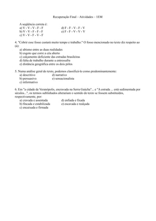 Recuperação Final – Atividades – 1EM

   A seqüência correta é:
   a) V - V - V - F - F             d) F - F - V - F - V
   b) V - V - F - F - F             e) F - F - V - V - V
   c) V - V - F - V - F

4. "Cobrir esse fosso custará muito tempo e trabalho." O fosso mencionado no texto diz respeito ao
(à):
     a) abismo entre as duas realidades
     b) esgoto que corre a céu aberto
     c) calçamento deficiente das estradas brasileiras
     d) falta de trabalho durante a entressafra
     e) distância geográfica entre os dois pólos

5. Numa análise geral do texto, podemos classificá-lo como predominantemente:
    a) descritivo            d) narrativo
    b) persuasivo            e) sensacionalista
    c) informativo

6. Em "a cidade de Veranópolis, encravada na Serra Gaúcha"... e "A estrada ... está sedimentada por
séculos...", os termos sublinhados alterariam o sentido do texto se fossem substituídos,
respectivamente, por:
    a) cravada e assentada            d) enfiada e fixada
    b) fincada e estabilizada         e) escavada e realçada
    c) encaixada e firmada
 