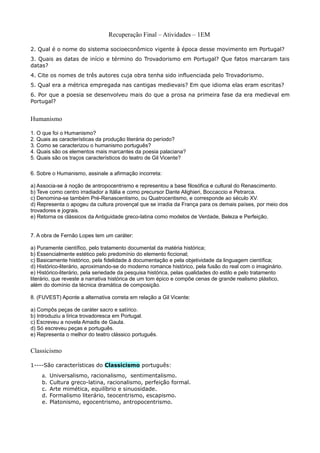 Recuperação Final – Atividades – 1EM

2. Qual é o nome do sistema socioeconômico vigente à época desse movimento em Portugal?
3. Quais as datas de início e término do Trovadorismo em Portugal? Que fatos marcaram tais
datas?
4. Cite os nomes de três autores cuja obra tenha sido influenciada pelo Trovadorismo.
5. Qual era a métrica empregada nas cantigas medievais? Em que idioma elas eram escritas?
6. Por que a poesia se desenvolveu mais do que a prosa na primeira fase da era medieval em
Portugal?


Humanismo

1. O que foi o Humanismo?
2. Quais as características da produção literária do período?
3. Como se caracterizou o humanismo português?
4. Quais são os elementos mais marcantes da poesia palaciana?
5. Quais são os traços característicos do teatro de Gil Vicente?

6. Sobre o Humanismo, assinale a afirmação incorreta:

a) Associa-se à noção de antropocentrismo e representou a base filosófica e cultural do Renascimento.
b) Teve como centro irradiador a Itália e como precursor Dante Alighieri, Boccaccio e Petrarca.
c) Denomina-se também Pré-Renascentismo, ou Quatrocentismo, e corresponde ao século XV.
d) Representa o apogeu da cultura provençal que se irradia da França para os demais países, por meio dos
trovadores e jograis.
e) Retorna os clássicos da Antiguidade greco-latina como modelos de Verdade, Beleza e Perfeição.


7. A obra de Fernão Lopes tem um caráter:

a) Puramente científico, pelo tratamento documental da matéria histórica;
b) Essencialmente estético pelo predomínio do elemento ficcional;
c) Basicamente histórico, pela fidelidade à documentação e pela objetividade da linguagem científica;
d) Histórico-literário, aproximando-se do moderno romance histórico, pela fusão do real com o imaginário.
e) Histórico-literário, pela seriedade da pesquisa histórica, pelas qualidades do estilo e pelo tratamento
literário, que reveste a narrativa histórica de um tom épico e compõe cenas de grande realismo plástico,
além do domínio da técnica dramática de composição.

8. (FUVEST) Aponte a alternativa correta em relação a Gil Vicente:

a) Compôs peças de caráter sacro e satírico.
b) Introduziu a lírica trovadoresca em Portugal.
c) Escreveu a novela Amadis de Gaula.
d) Só escreveu peças e português.
e) Representa o melhor do teatro clássico português.


Classicismo

1----São características do Classicismo português:
    a. Universalismo, racionalismo, sentimentalismo.
    b.   Cultura greco-latina, racionalismo, perfeição formal.
    c.   Arte mimética, equilíbrio e sinuosidade.
    d.   Formalismo literário, teocentrismo, escapismo.
    e.   Platonismo, egocentrismo, antropocentrismo.
 