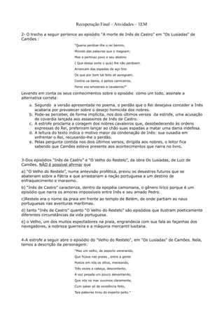 Recuperação Final – Atividades – 1EM

2- O trecho a seguir pertence ao episódio "A morte de Inês de Castro" em "Os Lusíadas" de
Camões :
                           "Queria perdoar-lhe o rei benino,
                           Movido das palavras que o magoam;
                           Mas o pertinaz povo e seu destino
                           ( Que dessa sorte o quis) lhe não perdoam.
                           Arrancam das espadas de aço fino
                           Os que por bom tal feito ali apregoam.
                           Contra ua dama, ó peitos carniceiros,
                           Feros vos amostrais e cavaleiros?"

Levando em conta os seus conhecimentos sobre o episódio como um todo, assinale a
alternativa correta:
    a. Segundo a versão apresentada no poema, o perdão que o Rei desejava conceder a Inês
       acabaria por prevalecer sobre o desejo homicida dos nobres.
    b. Pode-se perceber, de forma implícita, nos dois últimos versos da estrofe, uma acusação
       de covardia lançada aos assassinos de Inês de Castro.
    c. A estrofe proclama a coragem dos nobres cavaleiros que, desobedecendo às ordens
       expressas do Rei, preferiram lançar ao chão suas espadas a matar uma dama indefesa.
    d. A leitura do texto indica o motivo maior da condenação de Inês: sua ousadia em
       enfrentar o Rei, recusando-lhe o perdão.
    e. Pelas pergunta contida nos dois últimos versos, dirigida aos nobres, o leitor fica
       sabendo que Camões esteve presente aos acontecimentos que narra no livro.


3-Dos episódios “Inês de Castro” e “O Velho do Restelo”, da obra Os Lusíadas, de Luiz de
Camões, NÃO é possível afirmar que
a) “O Velho do Restelo”, numa antevisão profética, previu os desastres futuros que se
abateriam sobre a Pátria e que arrastariam a nação portuguesa a um destino de
enfraquecimento e marasmo.
b) “Inês de Castro” caracteriza, dentro da epopéia camoniana, o gênero lírico porque é um
episódio que narra os amores impossíveis entre Inês e seu amado Pedro.
c)Restelo era o nome da praia em frente ao templo de Belém, de onde partiam as naus
portuguesas nas aventuras marítimas.
d) tanto “Inês de Castro” quanto “O Velho do Restelo” são episódios que ilustram poeticamente
diferentes circunstâncias da vida portuguesa.
e) o Velho, um dos muitos espectadores na praia, engrandecia com sua fala as façanhas dos
navegadores, a nobreza guerreira e a máquina mercantil lusitana.


4-A estrofe a seguir abre o episódio do "Velho do Restelo", em "Os Lusíadas" de Camões. Nela,
temos a descrição da personagem:
                           "Mas um velho, de aspecto venerando,
                           Que ficava nas praias , entre a gente
                           Postos em nós os olhos, meneando,
                           Três vezes a cabeça, descontente,
                           A voz pesada um pouco alevantando,
                           Que nós no mar ouvimos claramente,
                           Cum saber só de existência feito,
                           Tais palavras tirou do experto peito."
 