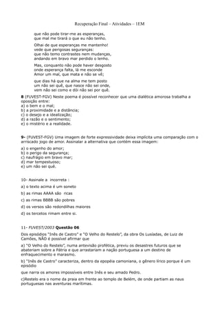 Recuperação Final – Atividades – 1EM

       que não pode tirar-me as esperanças,
       que mal me tirará o que eu não tenho.
       Olhai de que esperanças me mantenho!
       vede que perigosas seguranças:
       que não temo contrastes nem mudanças,
       andando em bravo mar perdido o lenho.
       Mas, conquanto não pode haver desgosto
       onde esperança falta, lá me esconde
       Amor um mal, que mata e não se vê;
       que dias há que na alma me tem posto
       um não sei quê, que nasce não sei onde,
       vem não sei como e dói não sei por quê.
8 (FUVEST-FGV) Neste poema é possível reconhecer que uma dialética amorosa trabalha a
oposição entre:
a) o bem e o mal;
b) a proximidade e a distância;
c) o desejo e a idealização;
d) a razão e o sentimento;
e) o mistério e a realidade.


9- (FUVEST-FGV) Uma imagem de forte expressividade deixa implícita uma comparação com o
arriscado jogo de amor. Assinalar a alternativa que contém essa imagem:
a) o engenho do amor;
b) o perigo da segurança;
c) naufrágio em bravo mar;
d) mar tempestuoso;
e) um não sei quê.


10- Assinale a incorreta :
a) o texto acima é um soneto
b) as rimas AAAA são ricas
c) as rimas BBBB são pobres
d) os versos são redondilhas maiores
d) os tercetos rimam entre si.


11- FUVEST/2003 Questão 06
Dos episódios “Inês de Castro” e “O Velho do Restelo”, da obra Os Lusíadas, de Luiz de
Camões, NÃO é possível afirmar que
a) “O Velho do Restelo”, numa antevisão profética, previu os desastres futuros que se
abateriam sobre a Pátria e que arrastariam a nação portuguesa a um destino de
enfraquecimento e marasmo.
b) “Inês de Castro” caracteriza, dentro da epopéia camoniana, o gênero lírico porque é um
episódio
que narra os amores impossíveis entre Inês e seu amado Pedro.
c)Restelo era o nome da praia em frente ao templo de Belém, de onde partiam as naus
portuguesas nas aventuras marítimas.
 