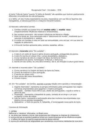 Recuperação Final – Atividades – 1EM

d) tanto “Inês de Castro” quanto “O Velho do Restelo” são episódios que ilustram poeticamente
diferentes circunstâncias da vida portuguesa.
e) o Velho, um dos muitos espectadores na praia, engrandecia com sua fala as façanhas dos
navegadores, a nobreza guerreira e a máquina mercantil lusitana.


12-Assinale a alternativa correta:
    a. Camões compôs sua poesia lírica em medida velha e medida nova
         (respectivamente influências medieval e renascentista).
    b. Nos sonetos camoniano não existem influências de Petrarca e Platão.
    c. Entre os temas da lírica camoniana está o "desconcerto do mundo", mostrando que a
       natureza é contraditória e estática.
    d. A mulher em Camões é vista em toda sua sensualidade, uma vez que em sua obra há
       negação do platonismo.
    e. A lírica de Camões apresenta odes, sonetos, epopéias, sátiras.


13-Assinale a incorreta sobre "Os Lusíadas" :
    a. A obra é um canto de louvor à glória do povo português, protagonista do poema.
    b.   A obra foi escrita em oitava rima ( versos decassílabos, abababcc).
    c.   O eixo narrativo da obra é a viagem de Vasco da Gama às Indias.
    d.   A dedicatória do poema homenageia D.Manuel, o Venturoso.
    e.   Escrito em dez cantos, foi uma obra mimética, isto é, de imitação à cultura greco-latina.


14- Assinale a incorreta sobre “ Os Lusíadas”:
    a. O eixo narrativo é a Viagem de Vasco da Gama às Índias.
    b.   O herói da história é o povo português.
    c.   É escrito em oitava rima.
    d.   Seus versos são todos decassílabos.
    e.   O texto é épico.


15- Em "Os Lusíadas" de Camões, assinale a correta relação entre episódio e interpretação:
    a. Gigante Adamastor: representa os perigos enfrentados pelos portugueses nas viagens
       marítimas empreendidas para agigantar o império português.
    b. Invocação: Camões invoca Vênus que, aliada dos portugueses, o ajuda a cantar a
       glória do país.
    c. Proposição: representa a despedida do poeta, cansado de se dirigir a um povo
       arrogante e cheio de cobiça.
    d. Inês de Castro: representa a participação ativa das mulheres nas empreitadas cujo
       objetivo era as grandes navegações.
    e. Dedicatória : o herói do poema, D. Sebastião, é homenageado nessa parte do texto.


Literatura de Informação

1. (UFRN)
Define-se a Literatura Informativa no Brasil como:
a. as obras que visavam a tornar mais acessíveis aos indígenas os dogmas do cristianismo.
b. a prova de que os autores brasileiros tinham em mente emancipar-se da influência européia.
c. o reflexo de traços do espírito expansionista da época colonial.
d. a prova do sentimento de religiosidade que caracterizou os primeiros habitantes da nova terra
 